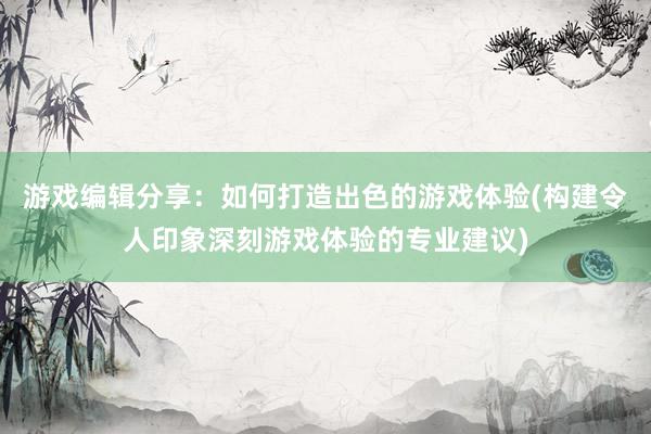 游戏编辑分享：如何打造出色的游戏体验(构建令人印象深刻游戏体验的专业建议)